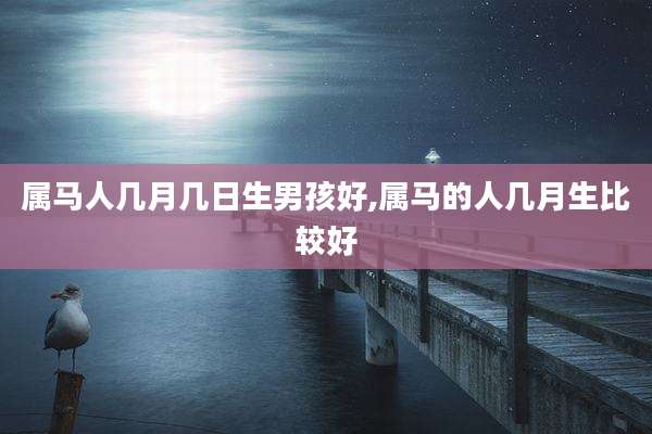 属马人几月几日生男孩好,属马的人几月生比较好