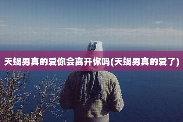 天蝎男真的爱你会离开你吗(天蝎男真的爱了)