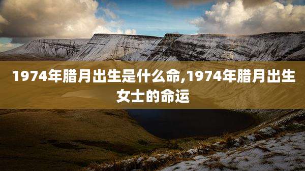 1974年腊月出生是什么命,1974年腊月出生女士的命运