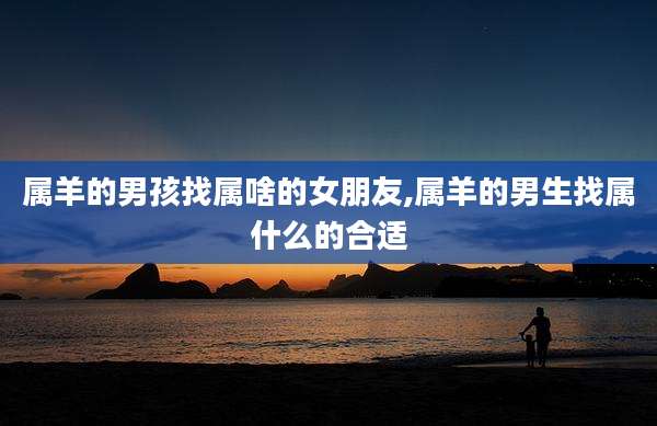 属羊的男孩找属啥的女朋友,属羊的男生找属什么的合适