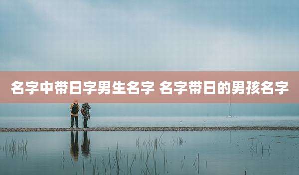 名字中带日字男生名字 名字带日的男孩名字