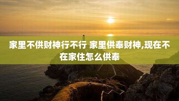 家里不供财神行不行 家里供奉财神,现在不在家住怎么供奉