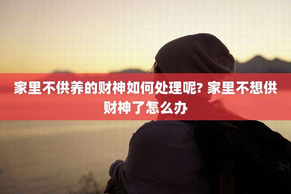 家里不供养的财神如何处理呢? 家里不想供财神了怎么办