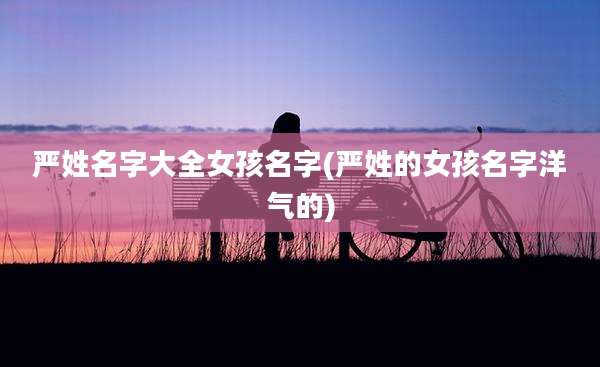 严姓名字大全女孩名字(严姓的女孩名字洋气的)