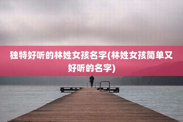 独特好听的林姓女孩名字(林姓女孩简单又好听的名字)