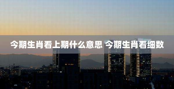 今期生肖看上期什么意思 今期生肖看细数