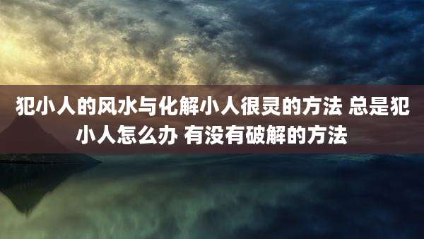 犯小人的风水与化解小人很灵的方法 总是犯小人怎么办 有没有破解的方法