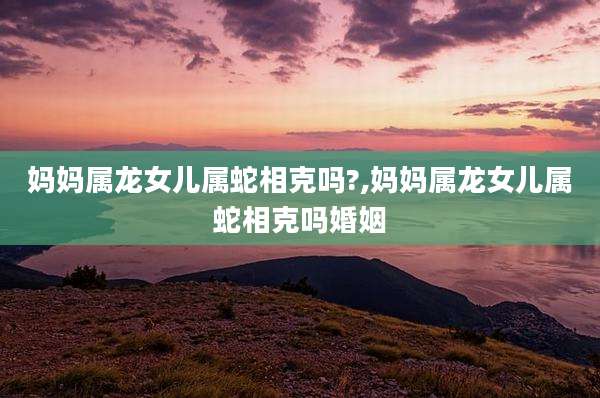 妈妈属龙女儿属蛇相克吗?,妈妈属龙女儿属蛇相克吗婚姻