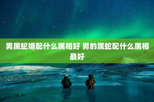 男属蛇婚配什么属相好 男的属蛇配什么属相最好