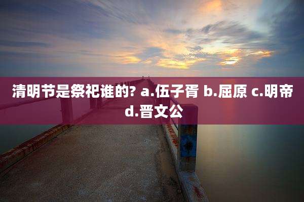 清明节是祭祀谁的? a.伍子胥 b.屈原 c.明帝 d.晋文公