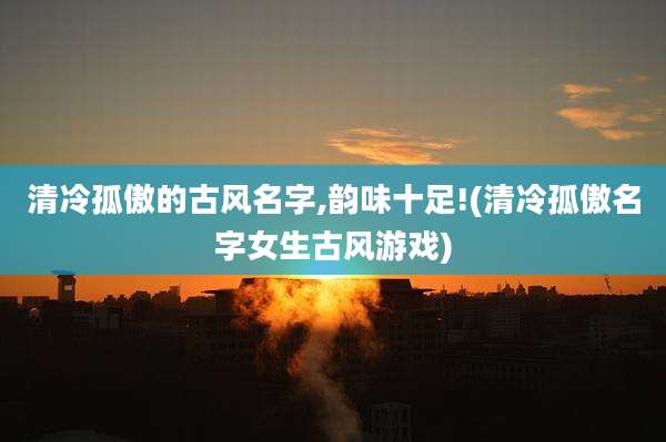 清冷孤傲的古风名字,韵味十足!(清冷孤傲名字女生古风游戏)