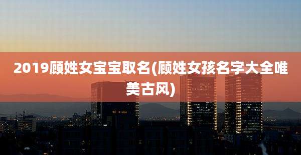 2019顾姓女宝宝取名(顾姓女孩名字大全唯美古风)