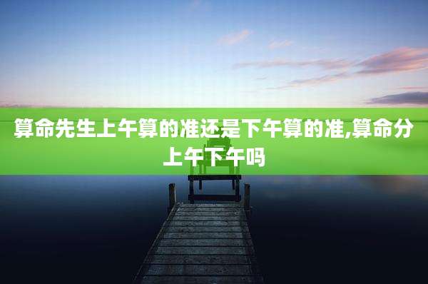 算命先生上午算的准还是下午算的准,算命分上午下午吗