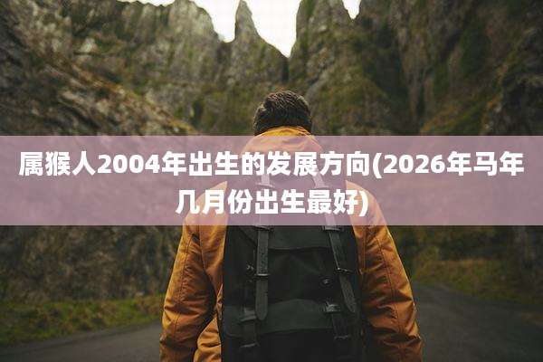 属猴人2004年出生的发展方向(2026年马年几月份出生最好)