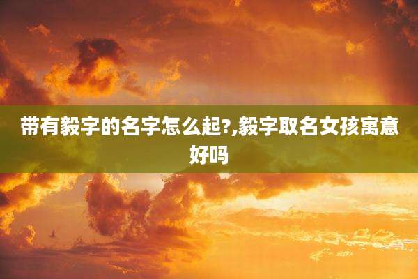 带有毅字的名字怎么起?,毅字取名女孩寓意好吗