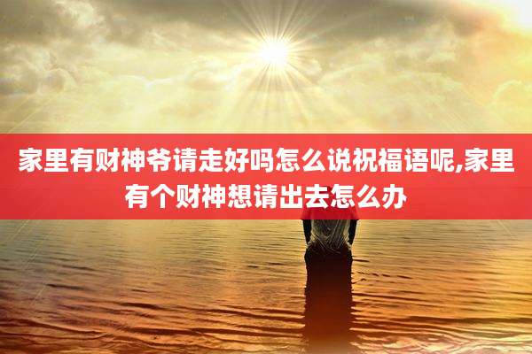 家里有财神爷请走好吗怎么说祝福语呢,家里有个财神想请出去怎么办