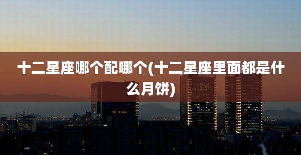 十二星座哪个配哪个(十二星座里面都是什么月饼)