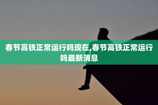 春节高铁正常运行吗现在,春节高铁正常运行吗最新消息
