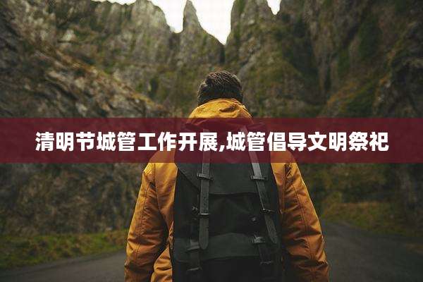 清明节城管工作开展,城管倡导文明祭祀