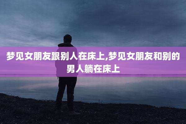 梦见女朋友跟别人在床上,梦见女朋友和别的男人躺在床上