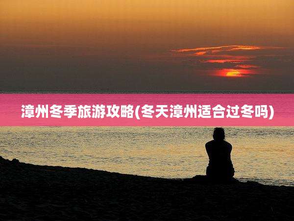 漳州冬季旅游攻略(冬天漳州适合过冬吗)