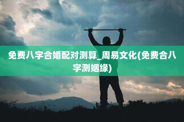 免费八字合婚配对测算_周易文化(免费合八字测姻缘)