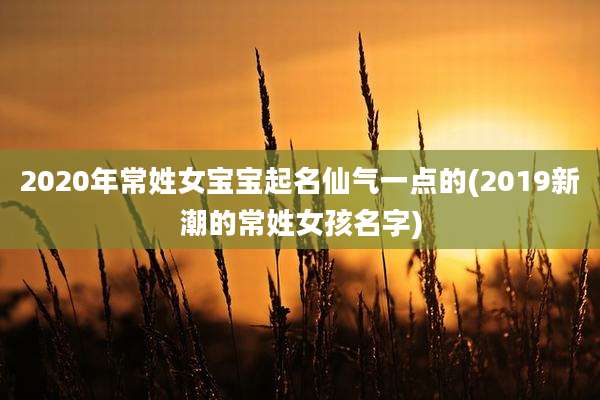 2020年常姓女宝宝起名仙气一点的(2019新潮的常姓女孩名字)
