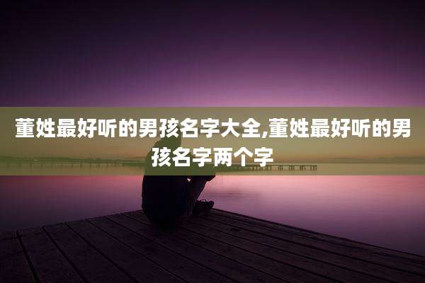 董姓最好听的男孩名字大全,董姓最好听的男孩名字两个字