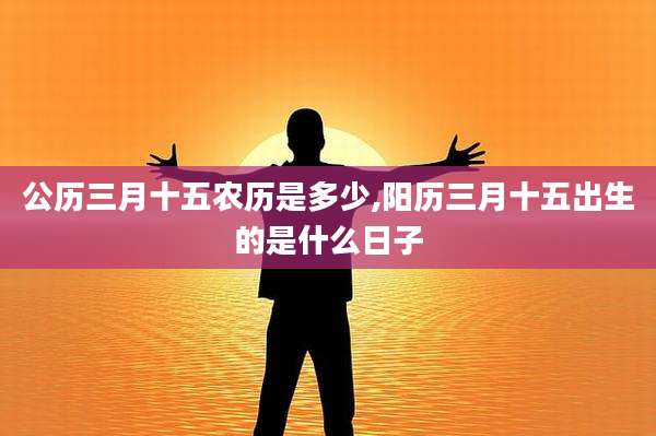 公历三月十五农历是多少,阳历三月十五出生的是什么日子