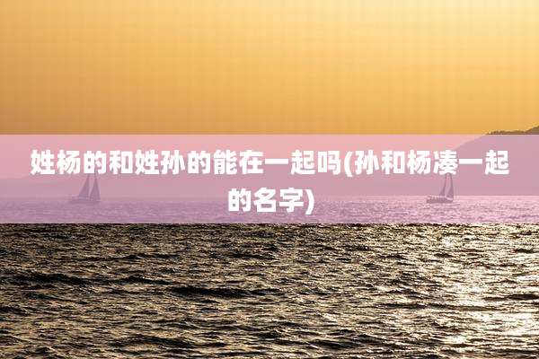 姓杨的和姓孙的能在一起吗(孙和杨凑一起的名字)