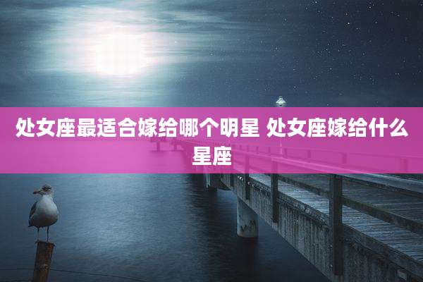处女座最适合嫁给哪个明星 处女座嫁给什么星座