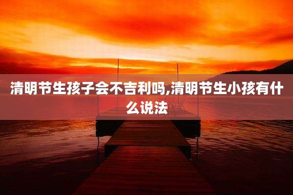清明节生孩子会不吉利吗,清明节生小孩有什么说法