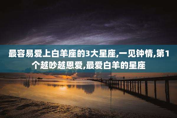 最容易爱上白羊座的3大星座,一见钟情,第1个越吵越恩爱,最爱白羊的星座