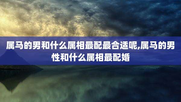 属马的男和什么属相最配最合适呢,属马的男性和什么属相最配婚