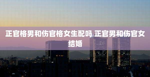 正官格男和伤官格女生配吗 正官男和伤官女结婚