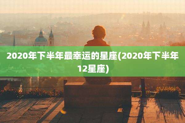 2020年下半年最幸运的星座(2020年下半年12星座)
