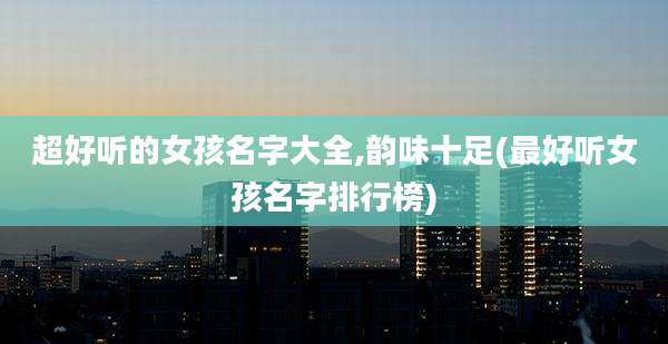 超好听的女孩名字大全,韵味十足(最好听女孩名字排行榜)
