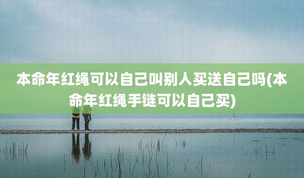 本命年红绳可以自己叫别人买送自己吗(本命年红绳手链可以自己买)