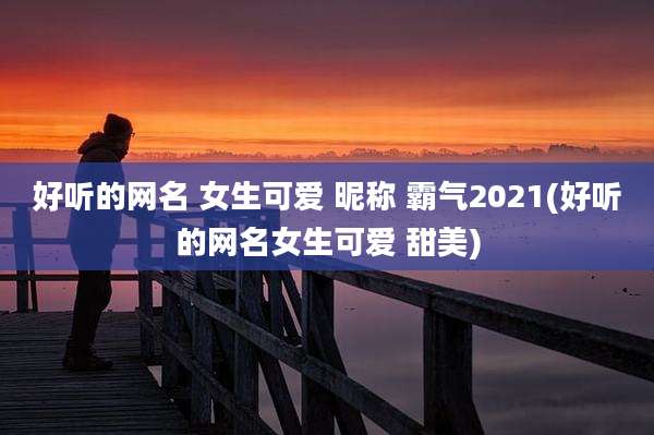 好听的网名 女生可爱 昵称 霸气2021(好听的网名女生可爱 甜美)