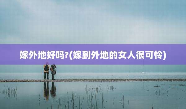 嫁外地好吗?(嫁到外地的女人很可怜)
