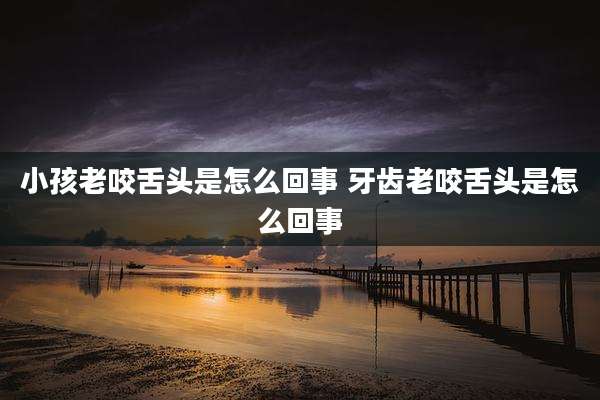 小孩老咬舌头是怎么回事 牙齿老咬舌头是怎么回事