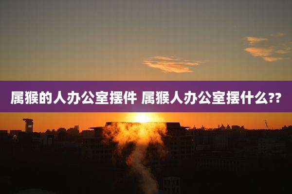 属猴的人办公室摆件 属猴人办公室摆什么??
