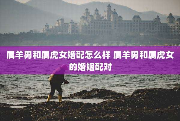 属羊男和属虎女婚配怎么样 属羊男和属虎女的婚姻配对