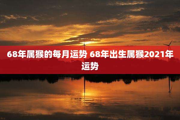 68年属猴的每月运势 68年出生属猴2021年运势