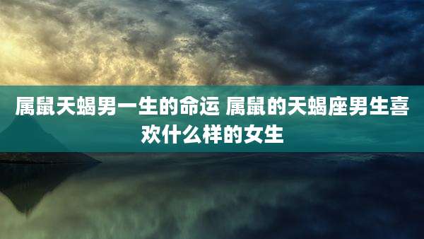 属鼠天蝎男一生的命运 属鼠的天蝎座男生喜欢什么样的女生