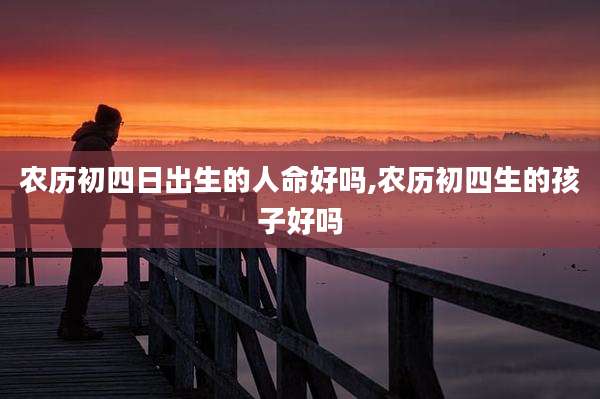农历初四日出生的人命好吗,农历初四生的孩子好吗