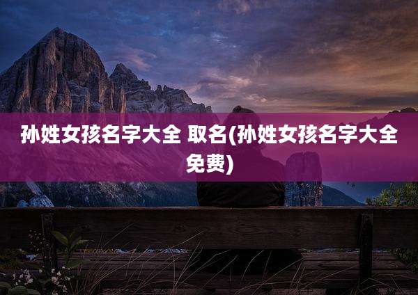 孙姓女孩名字大全 取名(孙姓女孩名字大全免费)