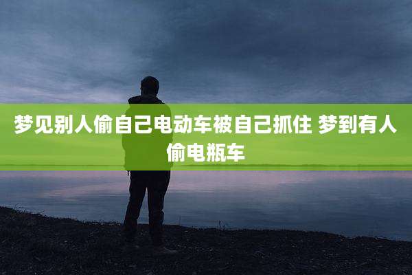 梦见别人偷自己电动车被自己抓住 梦到有人偷电瓶车