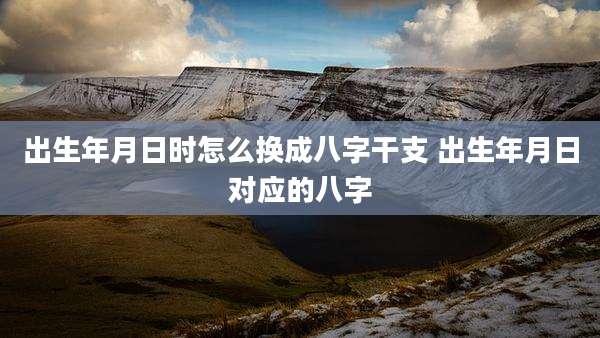 出生年月日时怎么换成八字干支 出生年月日对应的八字