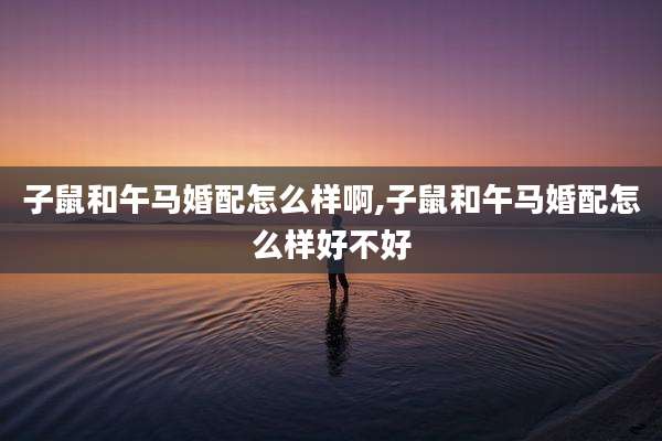 子鼠和午马婚配怎么样啊,子鼠和午马婚配怎么样好不好